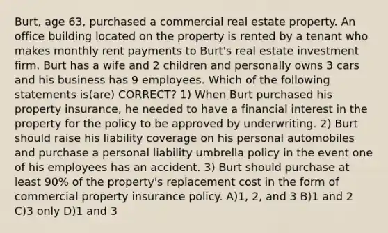 Burt, age 63, purchased a commercial real estate property. An office building located on the property is rented by a tenant who makes monthly rent payments to Burt's real estate investment firm. Burt has a wife and 2 children and personally owns 3 cars and his business has 9 employees. Which of the following statements is(are) CORRECT? 1) When Burt purchased his property insurance, he needed to have a financial interest in the property for the policy to be approved by underwriting. 2) Burt should raise his liability coverage on his personal automobiles and purchase a personal liability umbrella policy in the event one of his employees has an accident. 3) Burt should purchase at least 90% of the property's replacement cost in the form of commercial property insurance policy. A)1, 2, and 3 B)1 and 2 C)3 only D)1 and 3