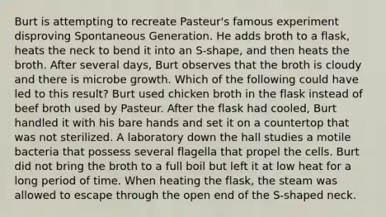 Burt is attempting to recreate Pasteur's famous experiment disproving Spontaneous Generation. He adds broth to a flask, heats the neck to bend it into an S-shape, and then heats the broth. After several days, Burt observes that the broth is cloudy and there is microbe growth. Which of the following could have led to this result? Burt used chicken broth in the flask instead of beef broth used by Pasteur. After the flask had cooled, Burt handled it with his bare hands and set it on a countertop that was not sterilized. A laboratory down the hall studies a motile bacteria that possess several flagella that propel the cells. Burt did not bring the broth to a full boil but left it at low heat for a long period of time. When heating the flask, the steam was allowed to escape through the open end of the S-shaped neck.