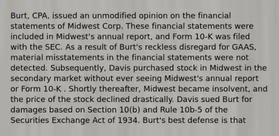 Burt, CPA, issued an unmodified opinion on the financial statements of Midwest Corp. These financial statements were included in Midwest's annual report, and Form 10-K was filed with the SEC. As a result of Burt's reckless disregard for GAAS, material misstatements in the financial statements were not detected. Subsequently, Davis purchased stock in Midwest in the secondary market without ever seeing Midwest's annual report or Form 10-K . Shortly thereafter, Midwest became insolvent, and the price of the stock declined drastically. Davis sued Burt for damages based on Section 10(b) and Rule 10b-5 of the Securities Exchange Act of 1934. Burt's best defense is that