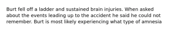 Burt fell off a ladder and sustained brain injuries. When asked about the events leading up to the accident he said he could not remember. Burt is most likely experiencing what type of amnesia