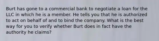 Burt has gone to a commercial bank to negotiate a loan for the LLC in which he is a member. He tells you that he is authorized to act on behalf of and to bind the company. What is the best way for you to verify whether Burt does in fact have the authority he claims?