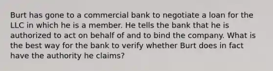 Burt has gone to a commercial bank to negotiate a loan for the LLC in which he is a member. He tells the bank that he is authorized to act on behalf of and to bind the company. What is the best way for the bank to verify whether Burt does in fact have the authority he claims?