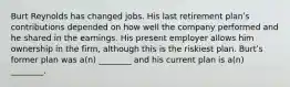 Burt Reynolds has changed jobs. His last retirement planʹs contributions depended on how well the company performed and he shared in the earnings. His present employer allows him ownership in the firm, although this is the riskiest plan. Burtʹs former plan was a(n) ________ and his current plan is a(n) ________.