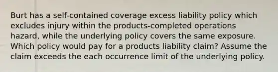 Burt has a self-contained coverage excess liability policy which excludes injury within the products-completed operations hazard, while the underlying policy covers the same exposure. Which policy would pay for a products liability claim? Assume the claim exceeds the each occurrence limit of the underlying policy.