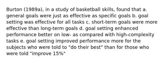 Burton (1989a), in a study of basketball skills, found that a. general goals were just as effective as specific goals b. goal setting was effective for all tasks c. short-term goals were more effective than long-term goals d. goal setting enhanced performance better on low- as compared with high-complexity tasks e. goal setting improved performance more for the subjects who were told to "do their best" than for those who were told "improve 15%"