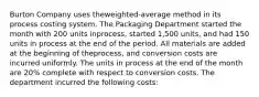 Burton Company uses the​weighted-average method in its process costing system. The Packaging Department started the month with 200 units in​process, started 1,500 ​units, and had 150 units in process at the end of the period. All materials are added at the beginning of the​process, and conversion costs are incurred uniformly. The units in process at the end of the month are 20​% complete with respect to conversion costs. The department incurred the following​ costs: