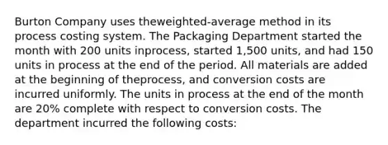 Burton Company uses the​weighted-average method in its process costing system. The Packaging Department started the month with 200 units in​process, started 1,500 ​units, and had 150 units in process at the end of the period. All materials are added at the beginning of the​process, and conversion costs are incurred uniformly. The units in process at the end of the month are 20​% complete with respect to conversion costs. The department incurred the following​ costs: