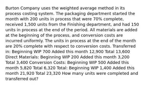 Burton Company uses the weighted average method in its process costing system. The packaging department started the month with 200 units in process that were 70% complete, received 1,500 units from the Finishing department, and had 150 units in process at the end of the period. All materials are added at the beginning of the process, and conversion costs are incurred uniformly. The units in process at the end of the month are 20% complete with respect to conversion costs. Transferred in: Beginning WIP 700 Added this month 12,900 Total 13,600 Direct Materials: Beginning WIP 200 Added this month 3,200 Total 3,400 Conversion Costs: Beginning WIP 500 Added this month 5,820 Total 6,320 Total: Beginning WIP 1,400 Added this month 21,920 Total 23,320 How many units were completed and transferred out?