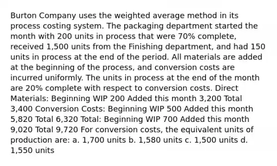 Burton Company uses the weighted average method in its process costing system. The packaging department started the month with 200 units in process that were 70% complete, received 1,500 units from the Finishing department, and had 150 units in process at the end of the period. All materials are added at the beginning of the process, and conversion costs are incurred uniformly. The units in process at the end of the month are 20% complete with respect to conversion costs. Direct Materials: Beginning WIP 200 Added this month 3,200 Total 3,400 Conversion Costs: Beginning WIP 500 Added this month 5,820 Total 6,320 Total: Beginning WIP 700 Added this month 9,020 Total 9,720 For conversion costs, the equivalent units of production are: a. 1,700 units b. 1,580 units c. 1,500 units d. 1,550 units