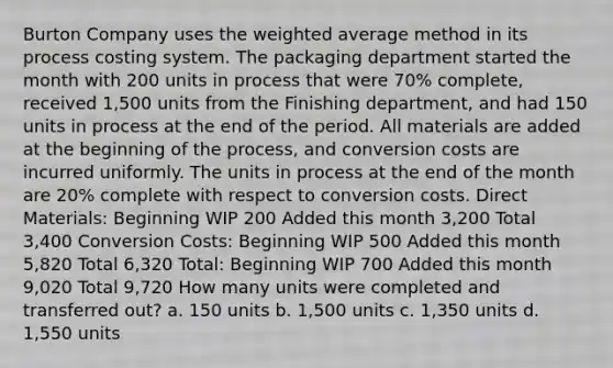 Burton Company uses the weighted average method in its process costing system. The packaging department started the month with 200 units in process that were 70% complete, received 1,500 units from the Finishing department, and had 150 units in process at the end of the period. All materials are added at the beginning of the process, and conversion costs are incurred uniformly. The units in process at the end of the month are 20% complete with respect to conversion costs. Direct Materials: Beginning WIP 200 Added this month 3,200 Total 3,400 Conversion Costs: Beginning WIP 500 Added this month 5,820 Total 6,320 Total: Beginning WIP 700 Added this month 9,020 Total 9,720 How many units were completed and transferred out? a. 150 units b. 1,500 units c. 1,350 units d. 1,550 units