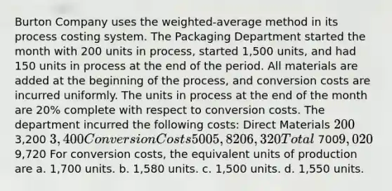 Burton Company uses the weighted-average method in its process costing system. The Packaging Department started the month with 200 units in process, started 1,500 units, and had 150 units in process at the end of the period. All materials are added at the beginning of the process, and conversion costs are incurred uniformly. The units in process at the end of the month are 20% complete with respect to conversion costs. The department incurred the following costs: Direct Materials 200 3,200 3,400 Conversion Costs 500 5,820 6,320 Total 7009,020 9,720 For conversion costs, the equivalent units of production are a. 1,700 units. b. 1,580 units. c. 1,500 units. d. 1,550 units.