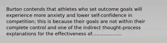 Burton contends that athletes who set outcome goals will experience more anxiety and lower self-confidence in competition; this is because their goals are not within their complete control and one of the indirect thought-process explanations for the effectiveness of....................