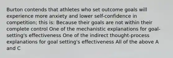 Burton contends that athletes who set outcome goals will experience more anxiety and lower self-confidence in competition; this is: Because their goals are not within their complete control One of the mechanistic explanations for goal-setting's effectiveness One of the indirect thought-process explanations for goal setting's effectiveness All of the above A and C