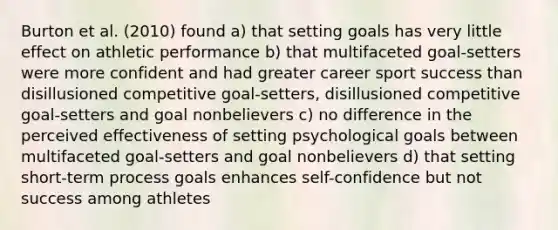 Burton et al. (2010) found a) that setting goals has very little effect on athletic performance b) that multifaceted goal-setters were more confident and had greater career sport success than disillusioned competitive goal-setters, disillusioned competitive goal-setters and goal nonbelievers c) no difference in the perceived effectiveness of setting psychological goals between multifaceted goal-setters and goal nonbelievers d) that setting short-term process goals enhances self-confidence but not success among athletes