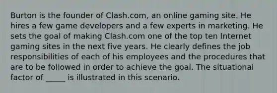 Burton is the founder of Clash.com, an online gaming site. He hires a few game developers and a few experts in marketing. He sets the goal of making Clash.com one of the top ten Internet gaming sites in the next five years. He clearly defines the job responsibilities of each of his employees and the procedures that are to be followed in order to achieve the goal. The situational factor of _____ is illustrated in this scenario.