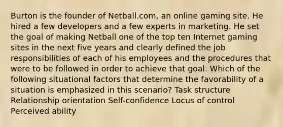 Burton is the founder of Netball.com, an online gaming site. He hired a few developers and a few experts in marketing. He set the goal of making Netball one of the top ten Internet gaming sites in the next five years and clearly defined the job responsibilities of each of his employees and the procedures that were to be followed in order to achieve that goal. Which of the following situational factors that determine the favorability of a situation is emphasized in this scenario? Task structure Relationship orientation Self-confidence Locus of control Perceived ability