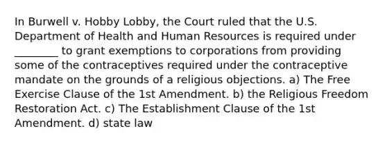 In Burwell v. Hobby Lobby, the Court ruled that the U.S. Department of Health and Human Resources is required under ________ to grant exemptions to corporations from providing some of the contraceptives required under the contraceptive mandate on the grounds of a religious objections. a) The Free Exercise Clause of the 1st Amendment. b) the Religious Freedom Restoration Act. c) The Establishment Clause of the 1st Amendment. d) state law