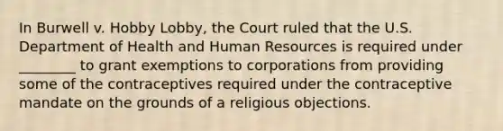 In Burwell v. Hobby Lobby, the Court ruled that the U.S. Department of Health and Human Resources is required under ________ to grant exemptions to corporations from providing some of the contraceptives required under the contraceptive mandate on the grounds of a religious objections.