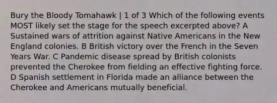 Bury the Bloody Tomahawk | 1 of 3 Which of the following events MOST likely set the stage for the speech excerpted above? A Sustained wars of attrition against Native Americans in the New England colonies. B British victory over the French in the Seven Years War. C Pandemic disease spread by British colonists prevented the Cherokee from fielding an effective fighting force. D Spanish settlement in Florida made an alliance between the Cherokee and Americans mutually beneficial.