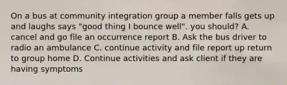 On a bus at community integration group a member falls gets up and laughs says "good thing I bounce well". you should? A. cancel and go file an occurrence report B. Ask the bus driver to radio an ambulance C. continue activity and file report up return to group home D. Continue activities and ask client if they are having symptoms