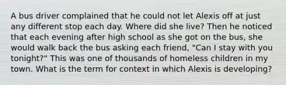 A bus driver complained that he could not let Alexis off at just any different stop each day. Where did she live? Then he noticed that each evening after high school as she got on the bus, she would walk back the bus asking each friend, "Can I stay with you tonight?" This was one of thousands of homeless children in my town. What is the term for context in which Alexis is developing?