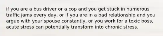 if you are a bus driver or a cop and you get stuck in numerous traffic jams every day, or if you are in a bad relationship and you argue with your spouse constantly, or you work for a toxic boss, acute stress can potentially transform into chronic stress.