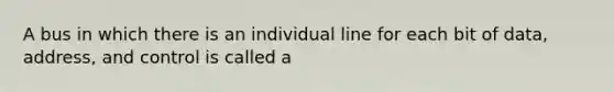 A bus in which there is an individual line for each bit of data, address, and control is called a