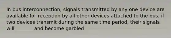 In bus interconnection, signals transmitted by any one device are available for reception by all other devices attached to the bus. if two devices transmit during the same time period, their signals will _______ and become garbled