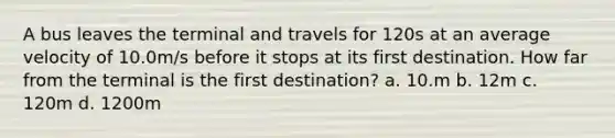 A bus leaves the terminal and travels for 120s at an average velocity of 10.0m/s before it stops at its first destination. How far from the terminal is the first destination? a. 10.m b. 12m c. 120m d. 1200m