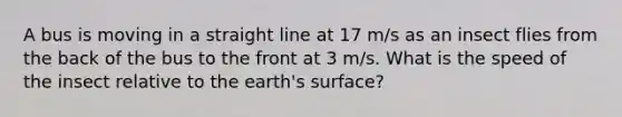 A bus is moving in a straight line at 17 m/s as an insect flies from the back of the bus to the front at 3 m/s. What is the speed of the insect relative to the earth's surface?