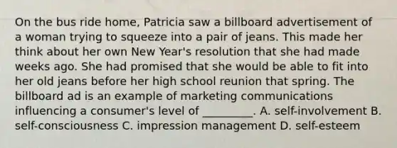 On the bus ride​ home, Patricia saw a billboard advertisement of a woman trying to squeeze into a pair of jeans. This made her think about her own New​ Year's resolution that she had made weeks ago. She had promised that she would be able to fit into her old jeans before her high school reunion that spring. The billboard ad is an example of marketing communications influencing a​ consumer's level of​ _________. A. self-involvement B. self-consciousness C. impression management D. self-esteem