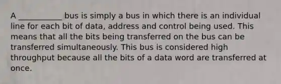 A ___________ bus is simply a bus in which there is an individual line for each bit of data, address and control being used. This means that all the bits being transferred on the bus can be transferred simultaneously. This bus is considered high throughput because all the bits of a data word are transferred at once.