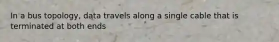 In a bus topology, data travels along a single cable that is terminated at both ends