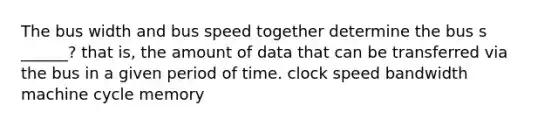 The bus width and bus speed together determine the bus s ______? that is, the amount of data that can be transferred via the bus in a given period of time. clock speed bandwidth machine cycle memory