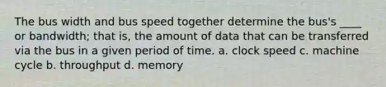 The bus width and bus speed together determine the bus's ____ or bandwidth; that is, the amount of data that can be transferred via the bus in a given period of time. a. clock speed c. machine cycle b. throughput d. memory