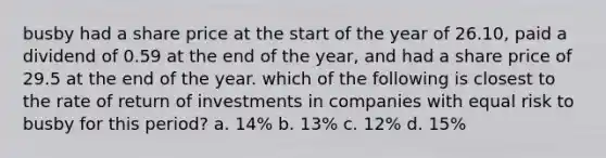 busby had a share price at the start of the year of 26.10, paid a dividend of 0.59 at the end of the year, and had a share price of 29.5 at the end of the year. which of the following is closest to the rate of return of investments in companies with equal risk to busby for this period? a. 14% b. 13% c. 12% d. 15%