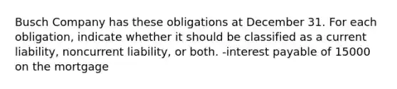 Busch Company has these obligations at December 31. For each obligation, indicate whether it should be classified as a current liability, noncurrent liability, or both. -interest payable of 15000 on the mortgage