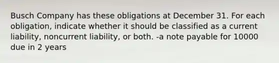 Busch Company has these obligations at December 31. For each obligation, indicate whether it should be classified as a current liability, noncurrent liability, or both. -a note payable for 10000 due in 2 years