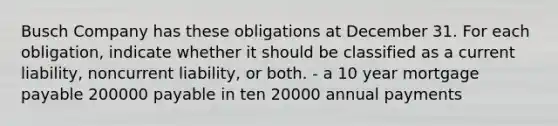 Busch Company has these obligations at December 31. For each obligation, indicate whether it should be classified as a current liability, noncurrent liability, or both. - a 10 year mortgage payable 200000 payable in ten 20000 annual payments