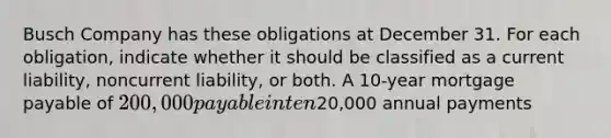 Busch Company has these obligations at December 31. For each obligation, indicate whether it should be classified as a current liability, noncurrent liability, or both. A 10-year <a href='https://www.questionai.com/knowledge/ktwVc0ooOg-mortgage-payable' class='anchor-knowledge'>mortgage payable</a> of 200,000 payable in ten20,000 annual payments