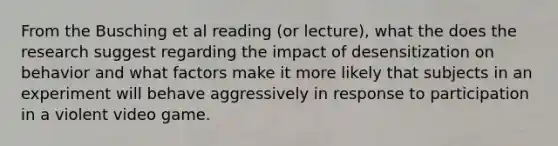 From the Busching et al reading (or lecture), what the does the research suggest regarding the impact of desensitization on behavior and what factors make it more likely that subjects in an experiment will behave aggressively in response to participation in a violent video game.