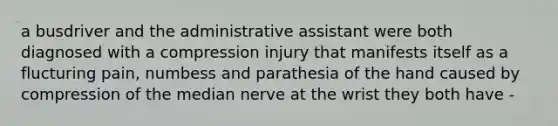 a busdriver and the administrative assistant were both diagnosed with a compression injury that manifests itself as a flucturing pain, numbess and parathesia of the hand caused by compression of the median nerve at the wrist they both have -