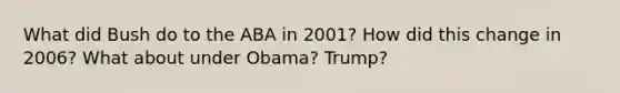 What did Bush do to the ABA in 2001? How did this change in 2006? What about under Obama? Trump?