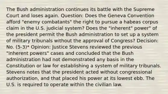 The Bush administration continues its battle with the Supreme Court and loses again. Question: Does the Geneva Convention afford "enemy combatants" the right to pursue a habeas corpus claim in the U.S. judicial system? Does the "inherent" power" of the president permit the Bush administration to set up a system of military tribunals without the approval of Congress? Decision: No. (5-3)* Opinion: Justice Stevens reviewed the previous "inherent powers" cases and concluded that the Bush administration had not demonstrated any basis in the Constitution or law for establishing a system of military tribunals. Stevens notes that the president acted without congressional authorization, and that placed his power at its lowest ebb. The U.S. is required to operate within the civilian law.