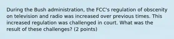 During the Bush administration, the FCC's regulation of obscenity on television and radio was increased over previous times. This increased regulation was challenged in court. What was the result of these challenges? (2 points)