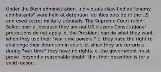 Under the Bush administration, individuals classified as "enemy combatants" were held at detention facilities outside of the US and used secret military tribunals. The Supreme Court ruled: Select one: a. because they are not US citizens Constitutional protections do not apply. b. the President can do what they want when they use their "war time powers." c. they have the right to challenge their detention in court. d. since they are terrorists during "war time" they have no rights. e. the government must prove "beyond a reasonable doubt" that their detention is for a valid reason.