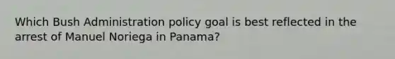 Which Bush Administration policy goal is best reflected in the arrest of Manuel Noriega in Panama?