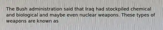 The Bush administration said that Iraq had stockpiled chemical and biological and maybe even nuclear weapons. These types of weapons are known as