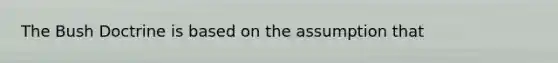 The Bush Doctrine is based on the assumption that