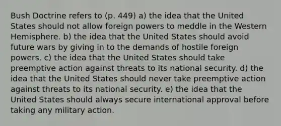 Bush Doctrine refers to (p. 449) a) the idea that the United States should not allow foreign powers to meddle in the Western Hemisphere. b) the idea that the United States should avoid future wars by giving in to the demands of hostile foreign powers. c) the idea that the United States should take preemptive action against threats to its national security. d) the idea that the United States should never take preemptive action against threats to its national security. e) the idea that the United States should always secure international approval before taking any military action.